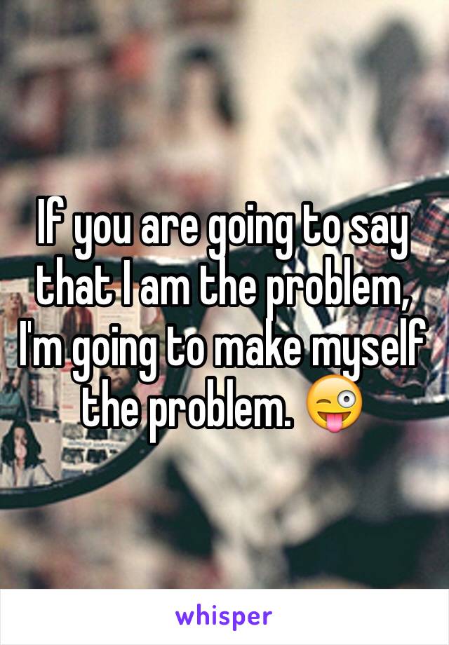 If you are going to say that I am the problem, I'm going to make myself the problem. 😜