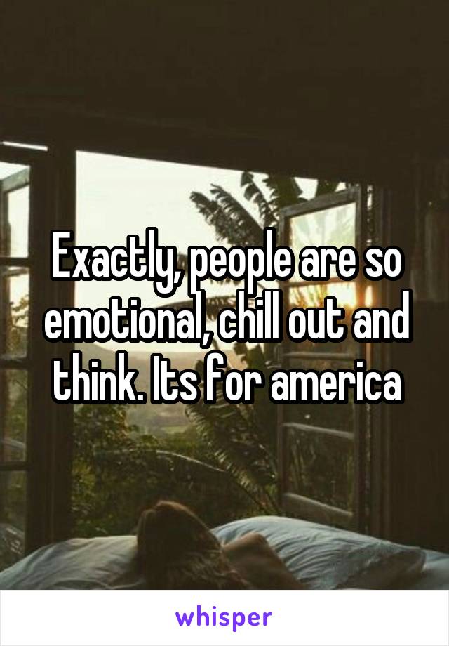 Exactly, people are so emotional, chill out and think. Its for america