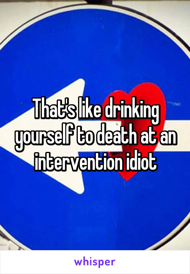 That's like drinking yourself to death at an intervention idiot