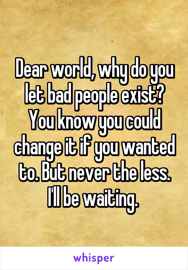 Dear world, why do you let bad people exist? You know you could change it if you wanted to. But never the less. I'll be waiting. 