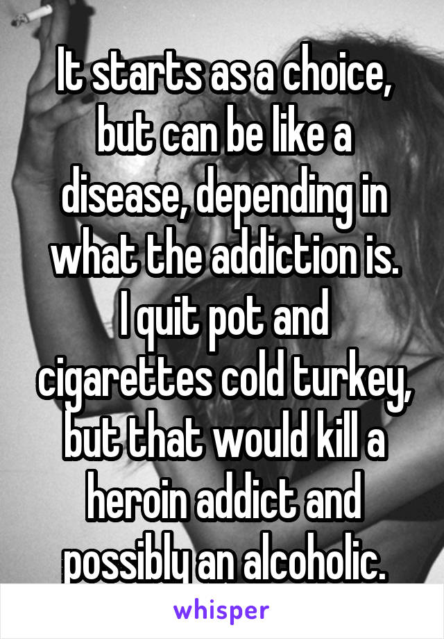 It starts as a choice, but can be like a disease, depending in what the addiction is.
I quit pot and cigarettes cold turkey, but that would kill a heroin addict and possibly an alcoholic.