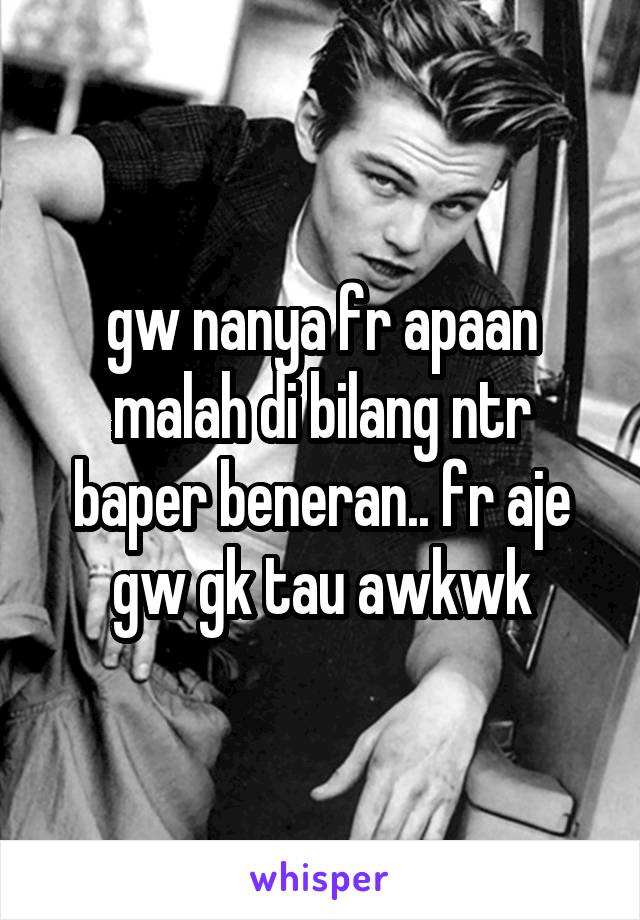 gw nanya fr apaan malah di bilang ntr baper beneran.. fr aje gw gk tau awkwk