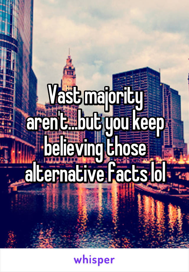 Vast majority aren't...but you keep believing those alternative facts lol