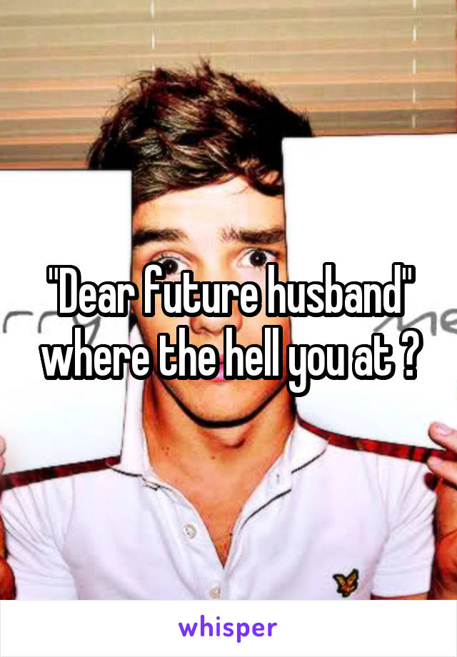 "Dear future husband" where the hell you at ?