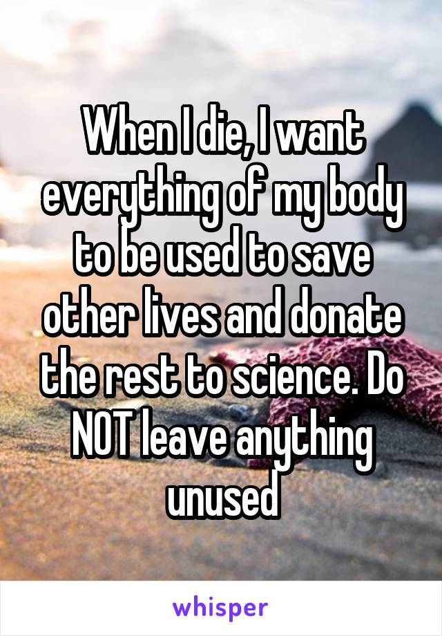 When I die, I want everything of my body to be used to save other lives and donate the rest to science. Do NOT leave anything unused