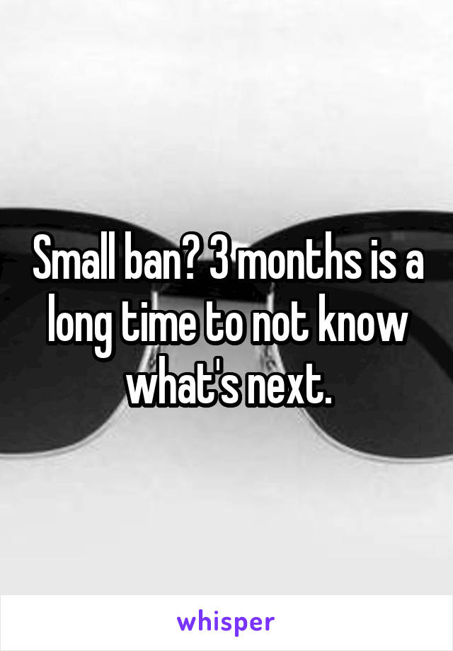 Small ban? 3 months is a long time to not know what's next.