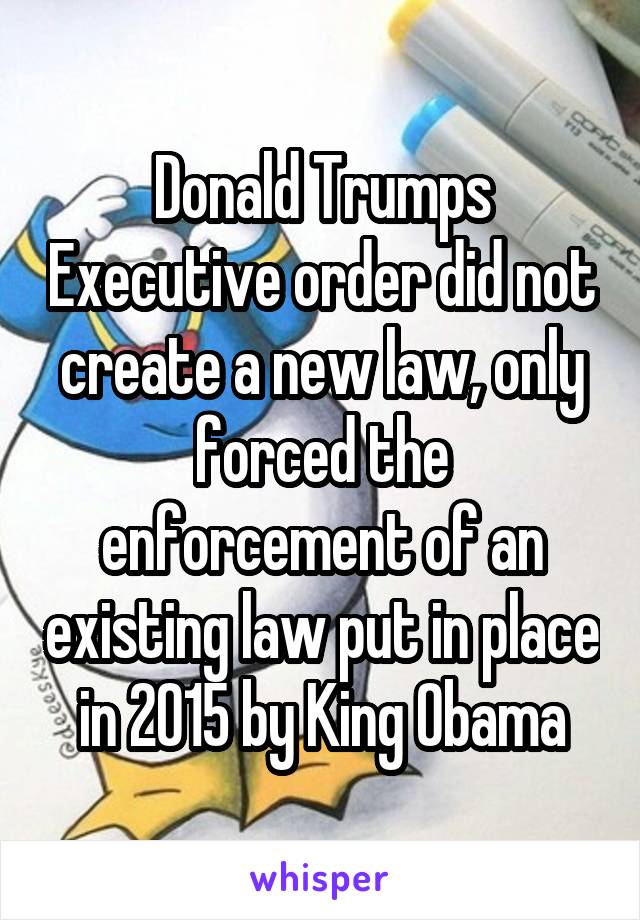 Donald Trumps Executive order did not create a new law, only forced the enforcement of an existing law put in place in 2015 by King Obama