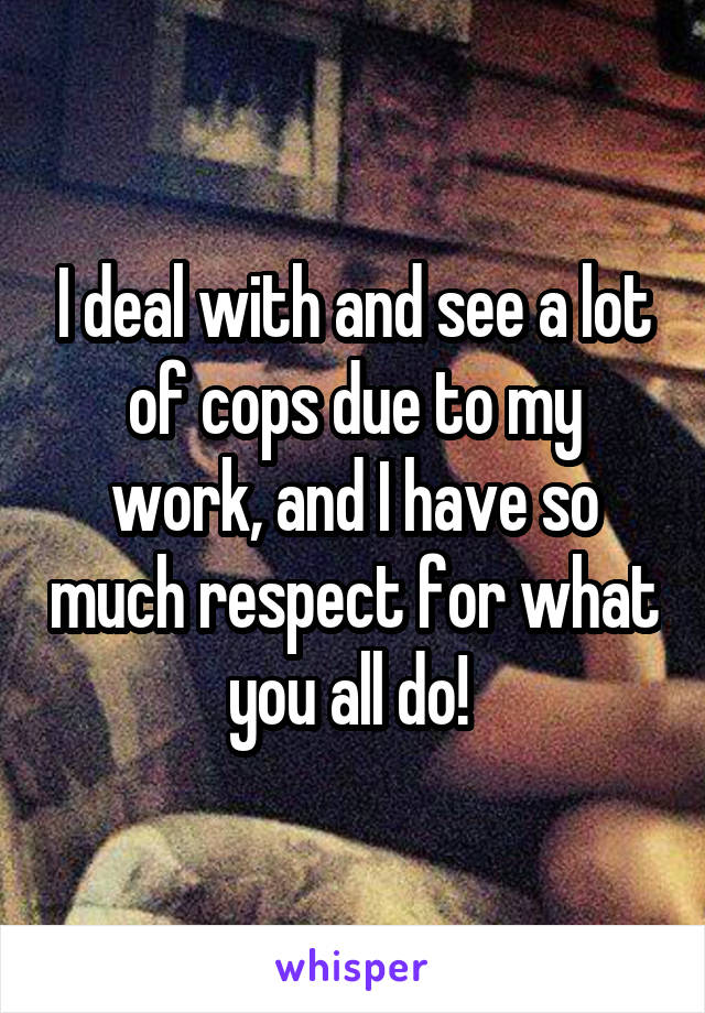 I deal with and see a lot of cops due to my work, and I have so much respect for what you all do! 