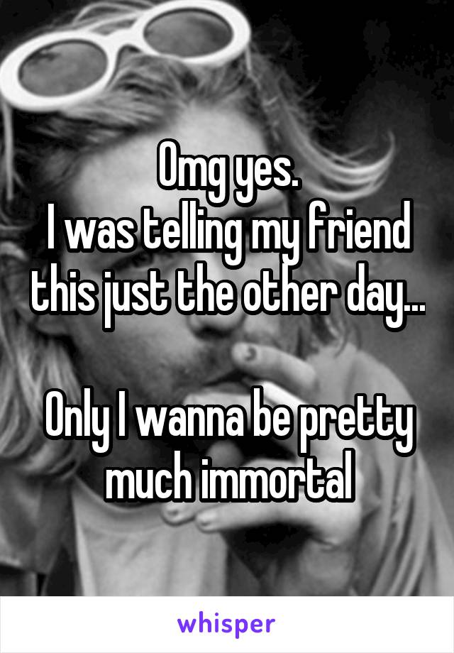 Omg yes.
I was telling my friend this just the other day...

Only I wanna be pretty much immortal