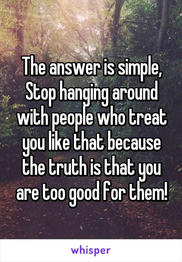 The answer is simple,
Stop hanging around with people who treat you like that because the truth is that you are too good for them!