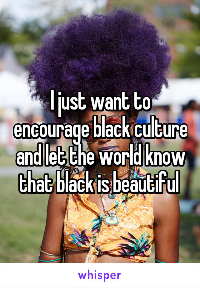 I just want to encourage black culture and let the world know that black is beautiful 