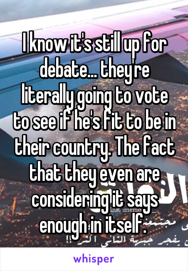 I know it's still up for debate... they're literally going to vote to see if he's fit to be in their country. The fact that they even are considering it says enough in itself. 