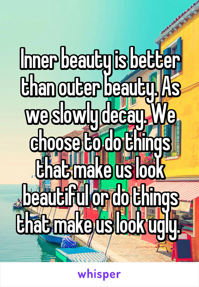 Inner beauty is better than outer beauty. As we slowly decay. We choose to do things that make us look beautiful or do things that make us look ugly. 