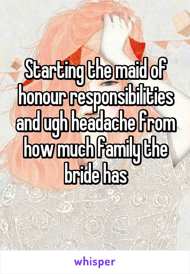 Starting the maid of honour responsibilities and ugh headache from how much family the bride has
