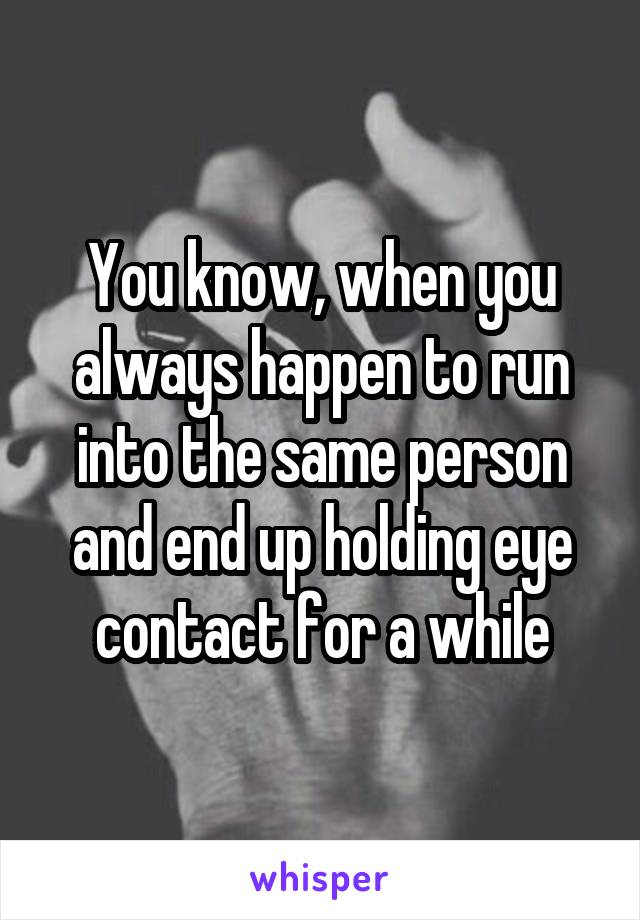 You know, when you always happen to run into the same person and end up holding eye contact for a while