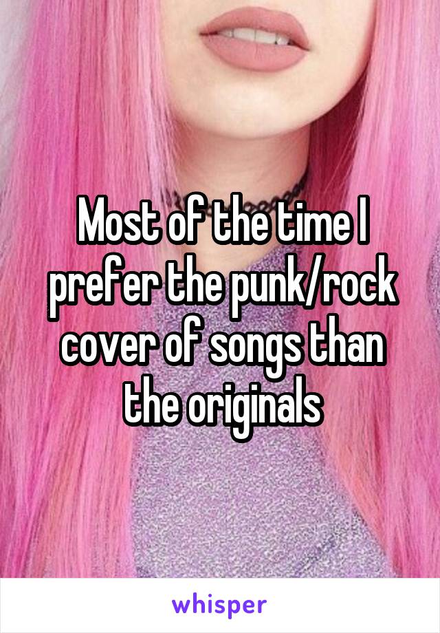 Most of the time I prefer the punk/rock cover of songs than the originals