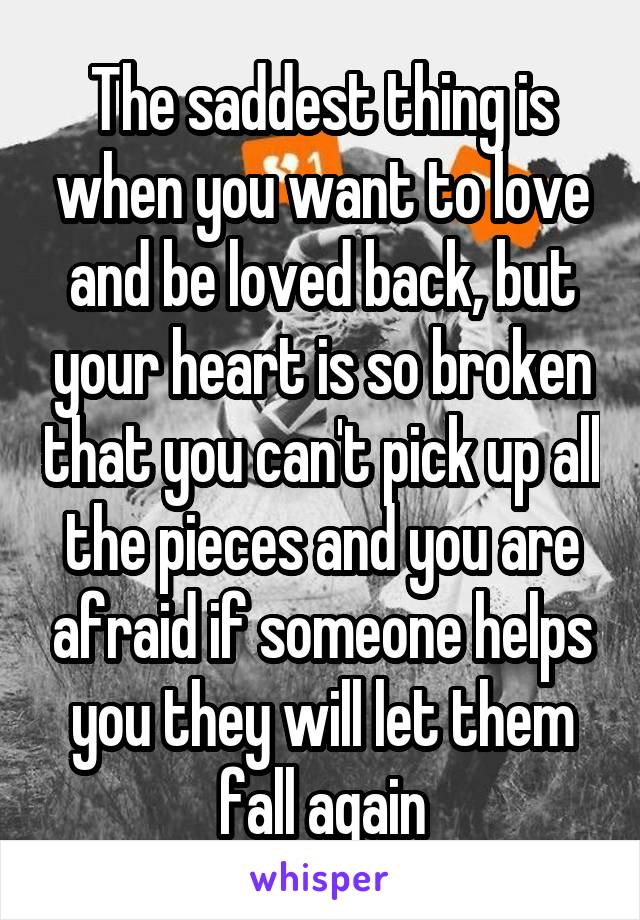 The saddest thing is when you want to love and be loved back, but your heart is so broken that you can't pick up all the pieces and you are afraid if someone helps you they will let them fall again