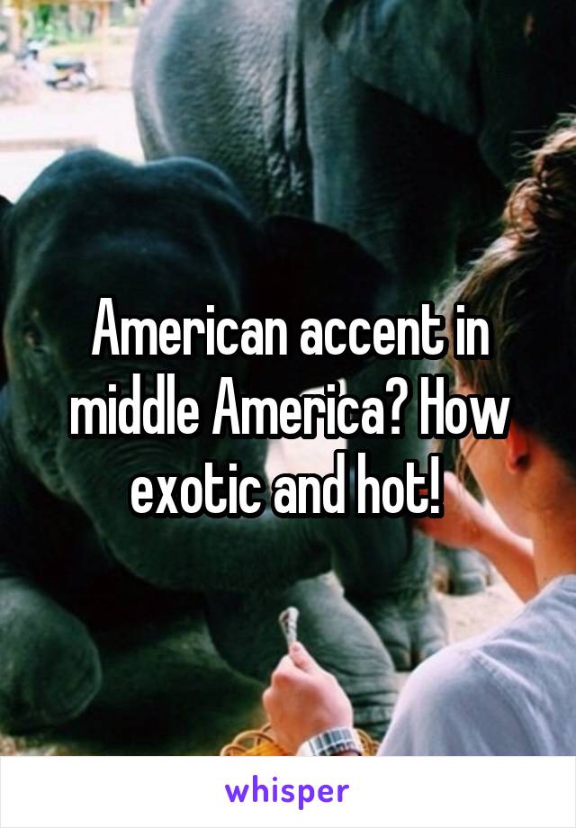 American accent in middle America? How exotic and hot! 