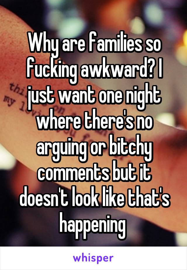 Why are families so fucking awkward? I just want one night where there's no arguing or bitchy comments but it doesn't look like that's happening 