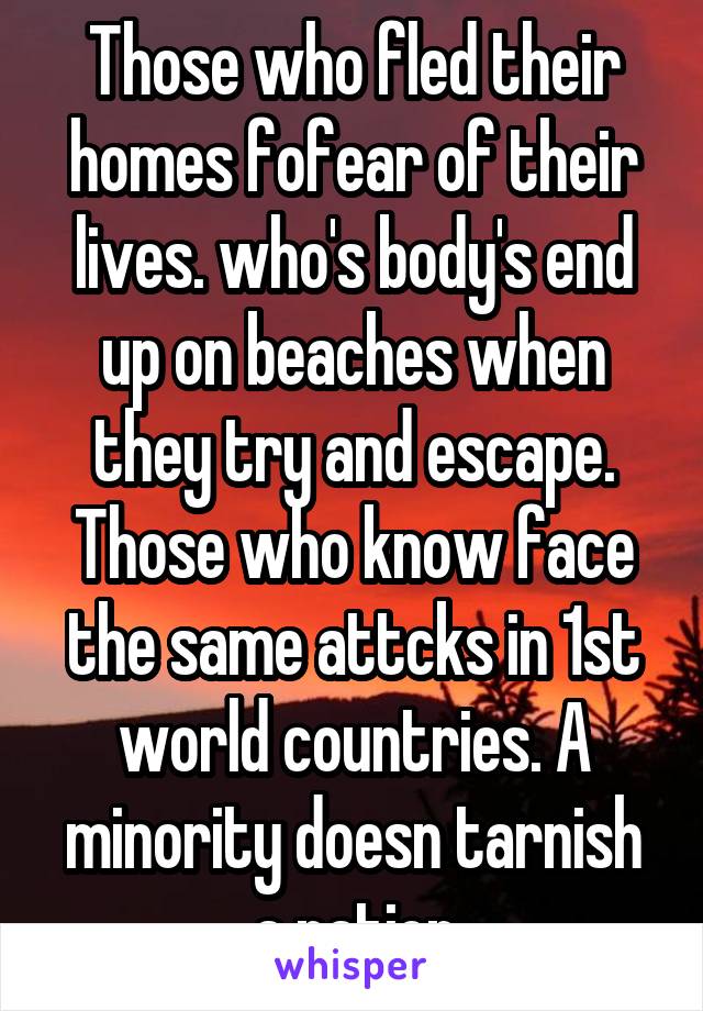 Those who fled their homes fofear of their lives. who's body's end up on beaches when they try and escape. Those who know face the same attcks in 1st world countries. A minority doesn tarnish a nation