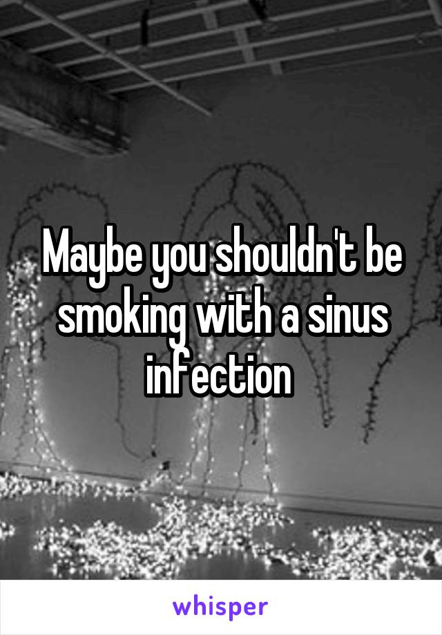 Maybe you shouldn't be smoking with a sinus infection 