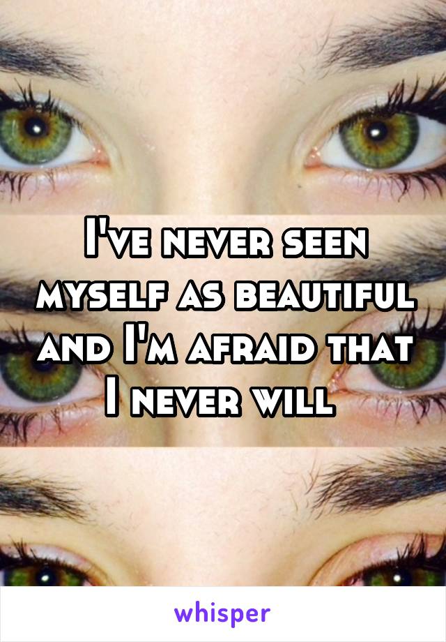 I've never seen myself as beautiful and I'm afraid that I never will 