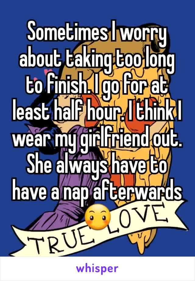 Sometimes I worry about taking too long to finish. I go for at least half hour. I think I wear my girlfriend out. She always have to have a nap afterwards 😶