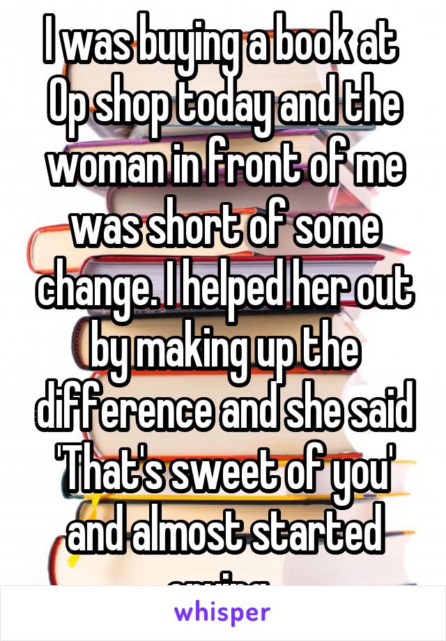 I was buying a book at  Op shop today and the woman in front of me was short of some change. I helped her out by making up the difference and she said 'That's sweet of you' and almost started crying. 