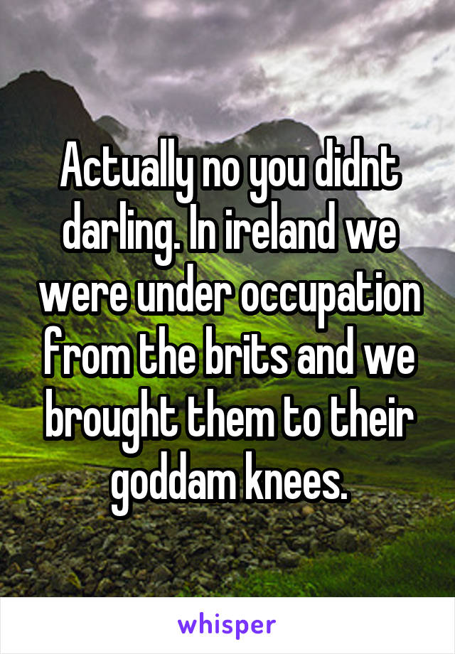 Actually no you didnt darling. In ireland we were under occupation from the brits and we brought them to their goddam knees.