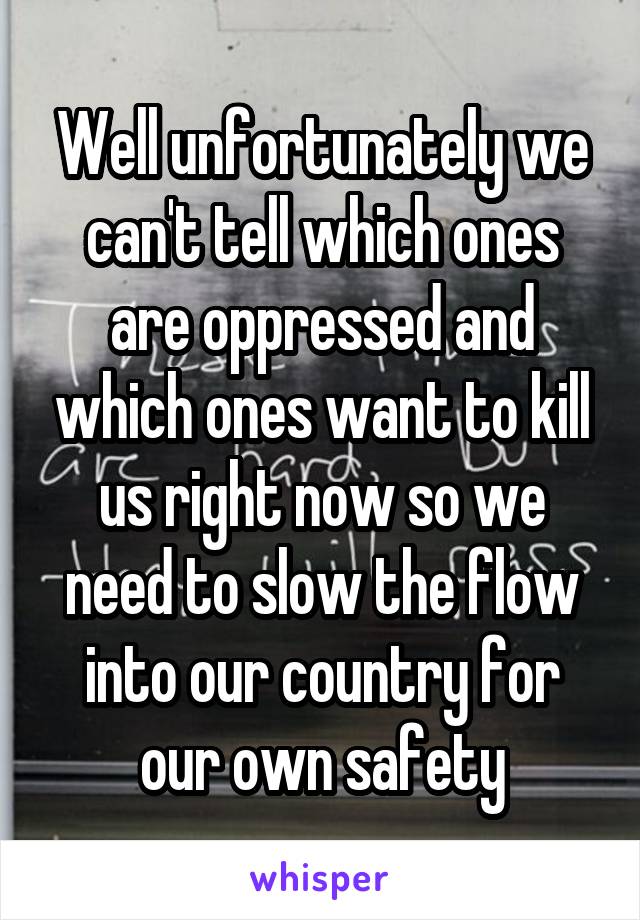 Well unfortunately we can't tell which ones are oppressed and which ones want to kill us right now so we need to slow the flow into our country for our own safety