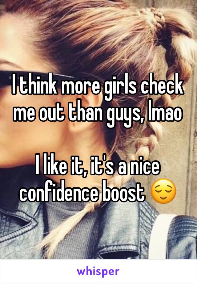 I think more girls check me out than guys, lmao 

I like it, it's a nice confidence boost 😌