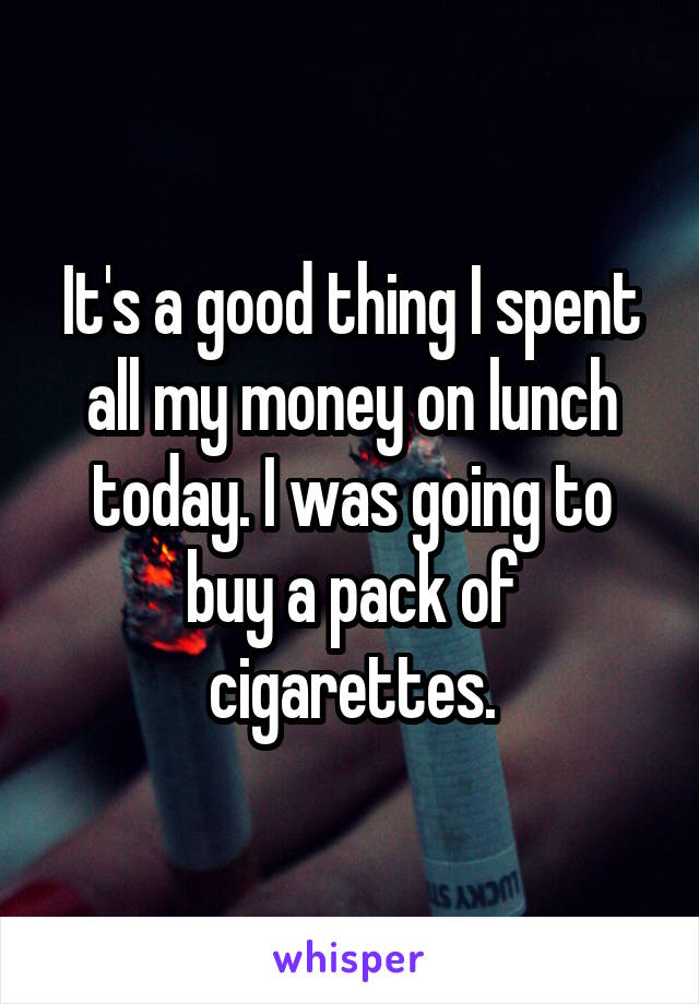 It's a good thing I spent all my money on lunch today. I was going to buy a pack of cigarettes.