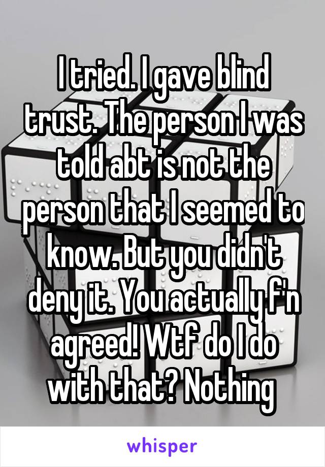 I tried. I gave blind trust. The person I was told abt is not the person that I seemed to know. But you didn't deny it. You actually f'n agreed! Wtf do I do with that? Nothing 