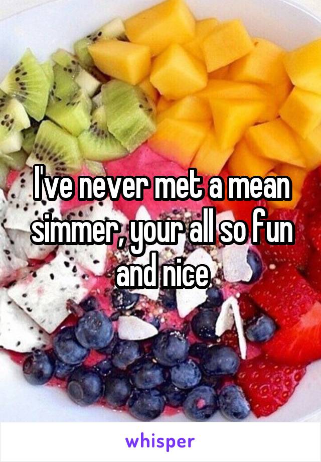 I've never met a mean simmer, your all so fun and nice