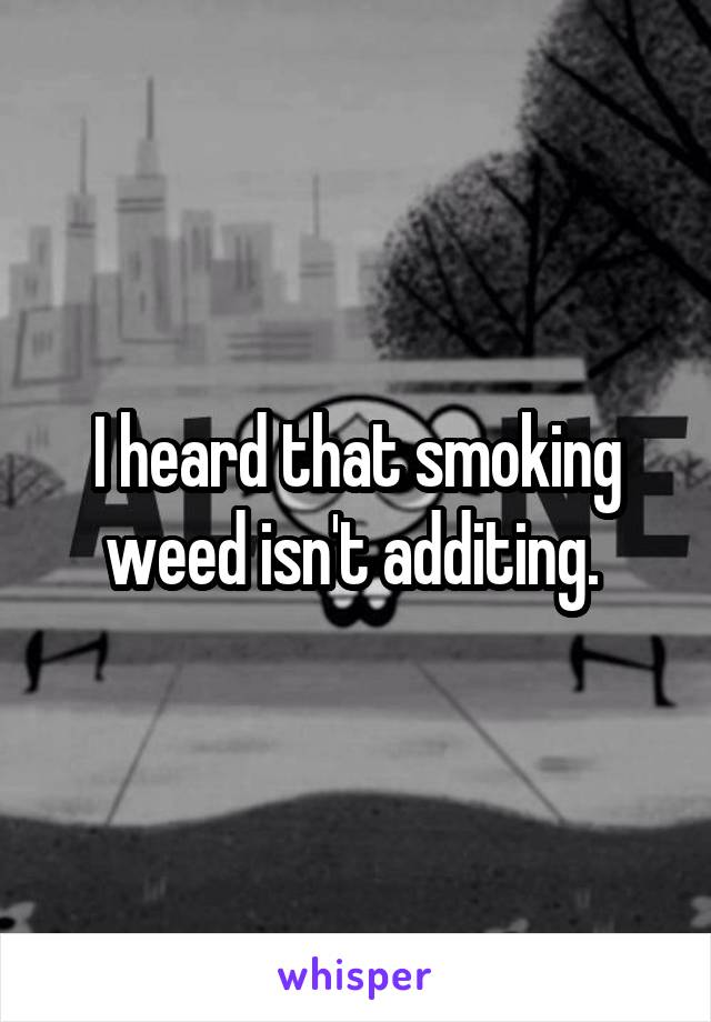 I heard that smoking weed isn't additing. 