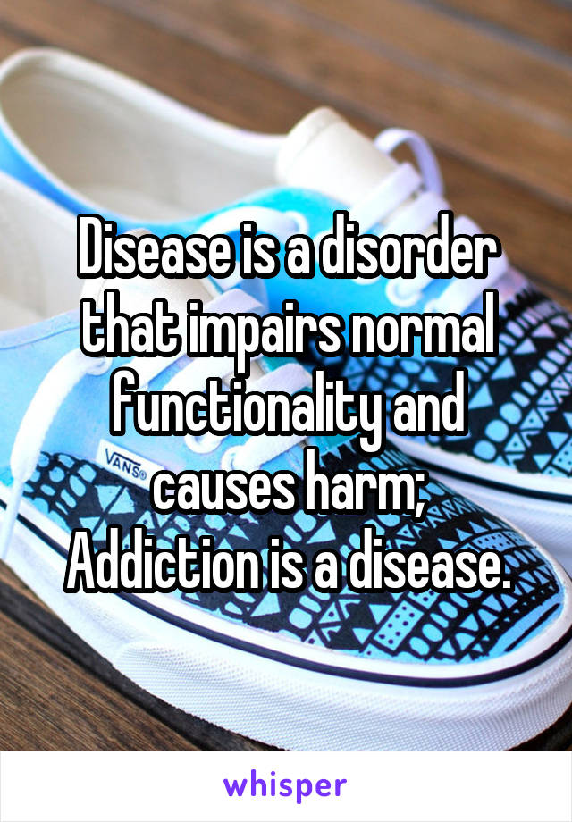 Disease is a disorder that impairs normal functionality and causes harm;
Addiction is a disease.