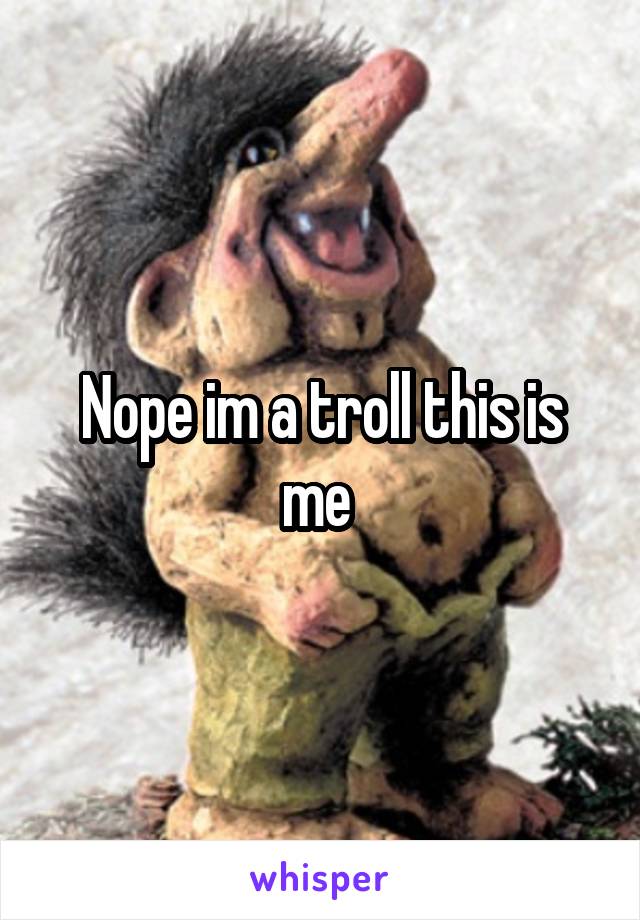 Nope im a troll this is me 