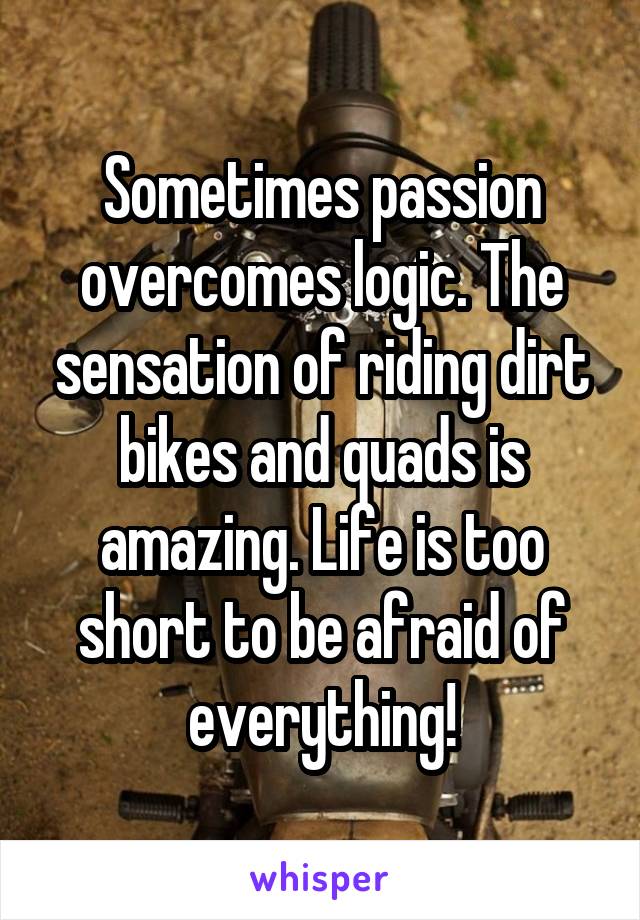 Sometimes passion overcomes logic. The sensation of riding dirt bikes and quads is amazing. Life is too short to be afraid of everything!