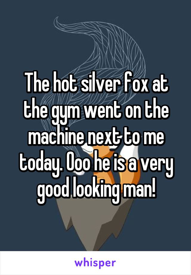 The hot silver fox at the gym went on the machine next to me today. Ooo he is a very good looking man!