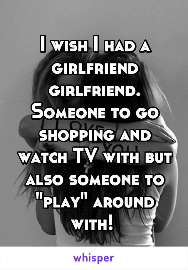 I wish I had a girlfriend girlfriend. Someone to go shopping and watch TV with but also someone to "play" around with! 