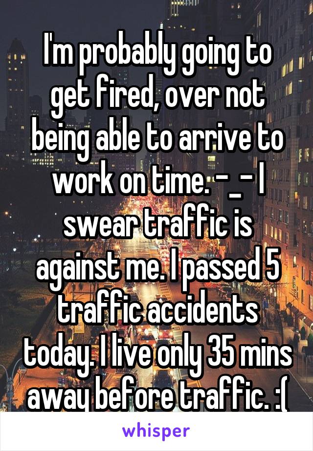 I'm probably going to get fired, over not being able to arrive to work on time. -_- I swear traffic is against me. I passed 5 traffic accidents today. I live only 35 mins away before traffic. :(