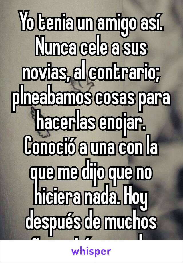 Yo tenia un amigo así. Nunca cele a sus novias, al contrario; plneabamos cosas para hacerlas enojar. Conoció a una con la que me dijo que no hiciera nada. Hoy después de muchos años están casados