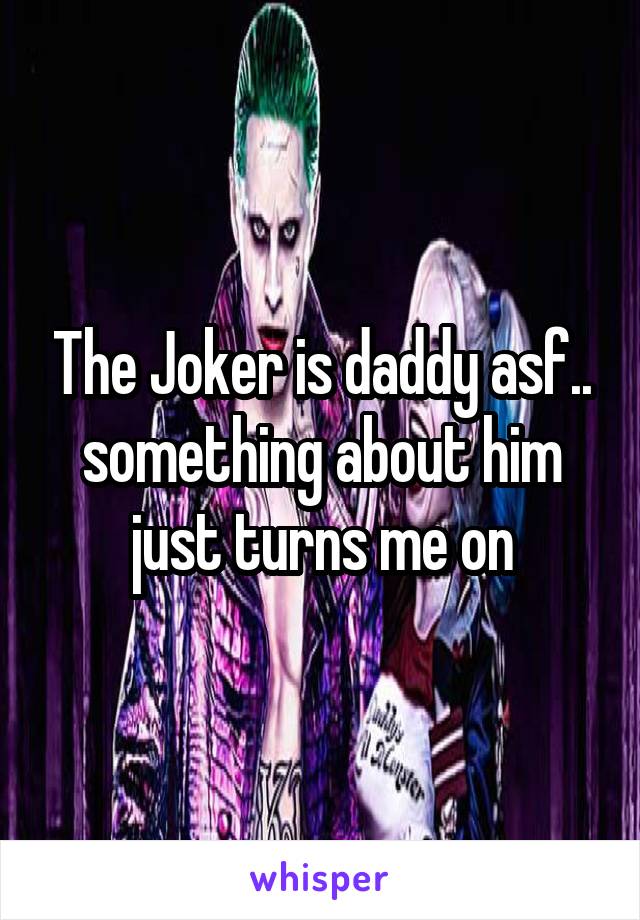 The Joker is daddy asf.. something about him just turns me on