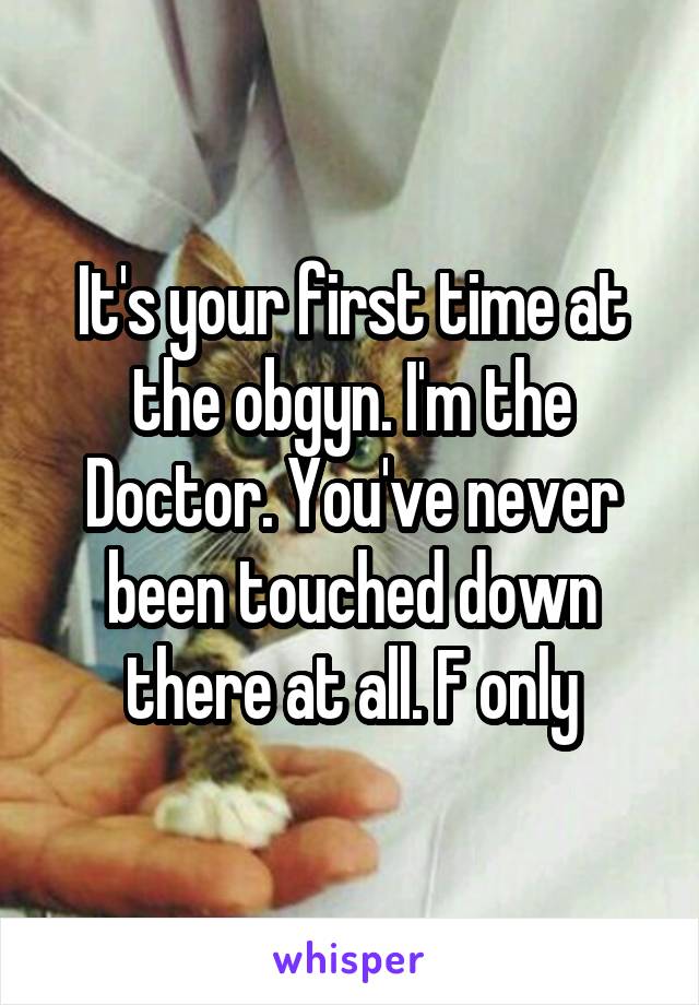 It's your first time at the obgyn. I'm the Doctor. You've never been touched down there at all. F only