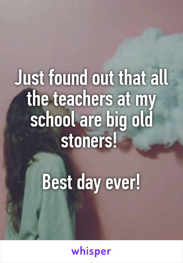 Just found out that all the teachers at my school are big old stoners! 

Best day ever!