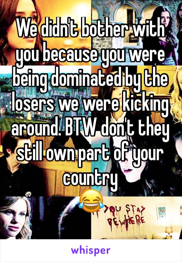 We didn't bother with you because you were being dominated by the losers we were kicking around. BTW don't they still own part of your country
😂
