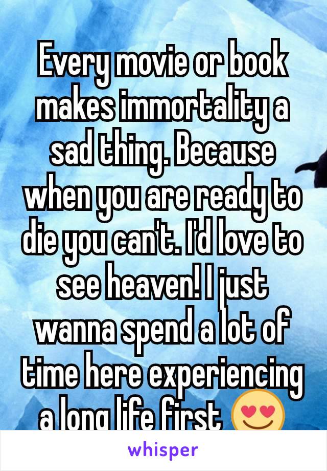 Every movie or book makes immortality a sad thing. Because when you are ready to die you can't. I'd love to see heaven! I just wanna spend a lot of time here experiencing a long life first 😍