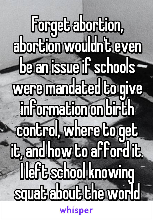 Forget abortion, abortion wouldn't even be an issue if schools were mandated to give information on birth control, where to get it, and how to afford it. I left school knowing squat about the world