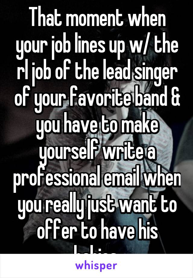 That moment when your job lines up w/ the rl job of the lead singer of your favorite band & you have to make yourself write a professional email when you really just want to offer to have his babies.