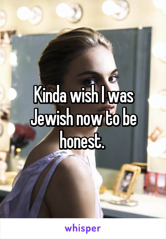 Kinda wish I was Jewish now to be honest. 